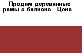 Продам деревянные рамы с балкона › Цена ­ 1 000 - Самарская обл., Тольятти г. Строительство и ремонт » Двери, окна и перегородки   . Самарская обл.